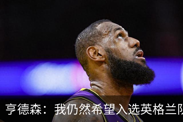 亨德森：我仍然希望入选英格兰队，面对质疑要用球场上的表现回应