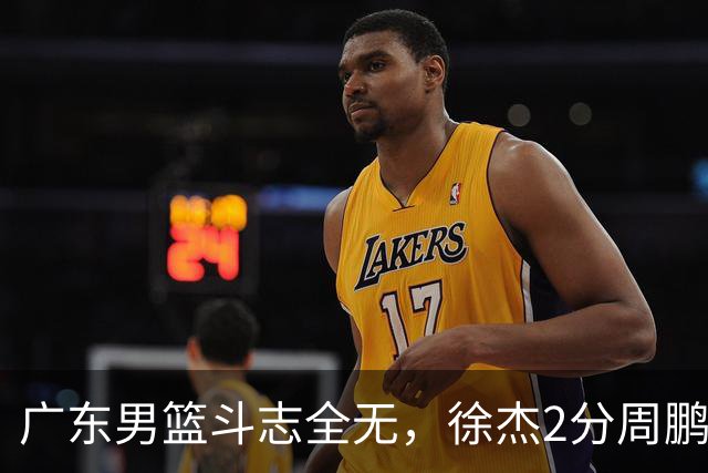 广东男篮斗志全无，徐杰2分周鹏0分，最差之人浮出水面