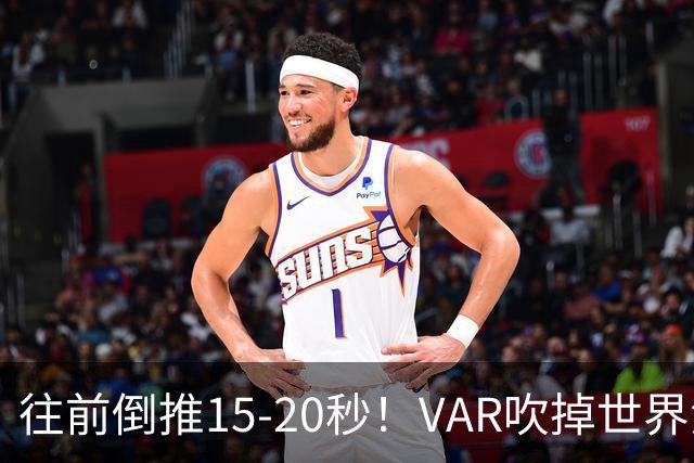 往前倒推15‑20秒！VAR吹掉世界波，佩工赛后彻底炸了