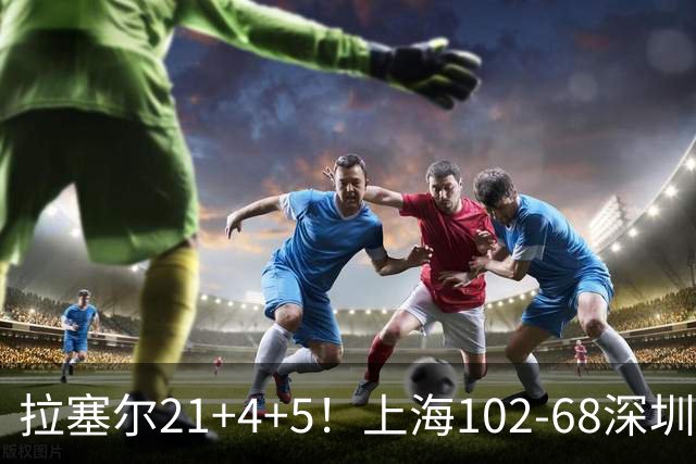 拉塞尔21+4+5！上海102-68深圳，看数据：他是头号功臣！