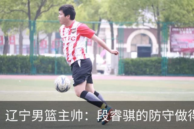 辽宁男篮主帅：段睿骐的防守做得特别好 我们最后时刻稳住了比分