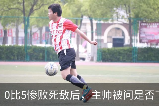 0比5惨败死敌后，主帅被问是否下课只回了三个字