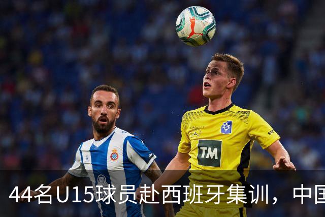 44名U15球员赴西班牙集训，中国足球“留洋计划”全方位推动